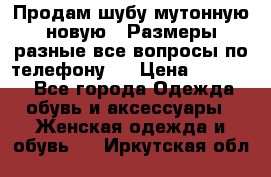 Продам шубу мутонную новую . Размеры разные,все вопросы по телефону.  › Цена ­ 10 000 - Все города Одежда, обувь и аксессуары » Женская одежда и обувь   . Иркутская обл.